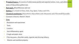 • Botanical Source : It consists of subterranean peeled and unpeeled stolons, roots, and subterranean
stems of Glycyrrhiza globra Linn.
• Part used : Dried Rhizome and root
• Habitat: It is found in China, India, Iraq, Spain, Turkey and USA.
• Chemical constituents: Glycyrrhizin ,Glycyrrhetic acid ,Glucuronic acid, Flavonoid Glycosides
• Coumarin ,Glucose, Manitol ,Starch
• Uses:
1. Demulcent and expectorant.
2. Tonic.
3. Laxative.
4. Anti-inflammatory agent.
5. Cough and peptic ulcer.
6. Chewing gums, chocolate candy, cigarette and chewing tobacco.
7. Diuretic and emollient property.
 