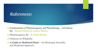 References:
 Fundamentals of Pharmacognosy and Phytotherapy , 3rd Edition
By: Michael Heinrich Joanne Barnes
 Pharmacognosy By : H Abdul Khaliq
 Fabaceae on Wikipedia
 A Guide to Medicinal Plants—An Illustrated, Scientific
and Medicinal Approach.
 