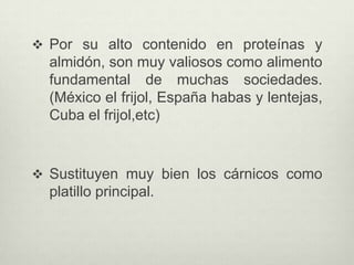  Por su alto contenido en proteínas y
almidón, son muy valiosos como alimento
fundamental de muchas sociedades.
(México el frijol, España habas y lentejas,
Cuba el frijol,etc)
 Sustituyen muy bien los cárnicos como
platillo principal.
 