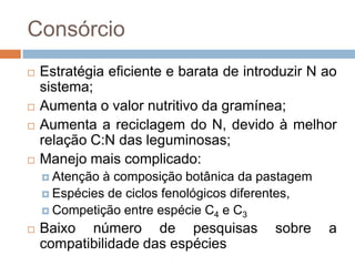 Consórcio
 Estratégia eficiente e barata de introduzir N ao
sistema;
 Aumenta o valor nutritivo da gramínea;
 Aumenta a reciclagem do N, devido à melhor
relação C:N das leguminosas;
 Manejo mais complicado:
 Atenção à composição botânica da pastagem
 Espécies de ciclos fenológicos diferentes,
 Competição entre espécie C4 e C3
 Baixo número de pesquisas sobre a
compatibilidade das espécies
 