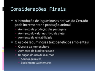 Considerações Finais
 A introdução de leguminosas nativas do Cerrado
pode incrementar a produção animal
 Aumento da produção das pastagens
 Aumento do valor nutritivo da dieta
 Aumento da rentabilidade
 O uso de leguminosas traz benefícios ambientais
 Quebra da monocultura
 Aumento da biodiversidade
 Redução do uso de insumos
 Adubos químicos
 Suplementos alimentares
 