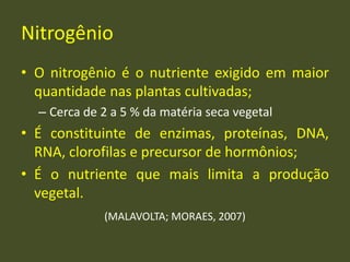 Nitrogênio
• O nitrogênio é o nutriente exigido em maior
quantidade nas plantas cultivadas;
– Cerca de 2 a 5 % da matéria seca vegetal
• É constituinte de enzimas, proteínas, DNA,
RNA, clorofilas e precursor de hormônios;
• É o nutriente que mais limita a produção
vegetal.
(MALAVOLTA; MORAES, 2007)
 
