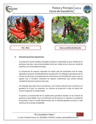 Pastos y Forrajes 2012
                                                  Curso de Ganadería




           Pito (flor)                                          Vaina y semillas del árbol pito




II.    Asociación gramíneas-leguminosas

       La producción animal alrededor del globo terráqueo ha dependido en gran medida de los
       pastizales naturales, cuyas productividades tanto por unidad animal como por unidad de
       superficie, son extremadamente bajas.

       La introducción de especies mejoradas ha venido cada dia poniéndose más de moda,
       lográndose aumentar considerablemente la producción. Sin embargo la persistencia de las
       mismas ha sido breve, principalmente por limitaciones en la fertilidad del suelo, la que se
       agudiza más al introducir materiales de mayores rendimientos que extraen elevada
       cantidad de elementos químicos del suelo.

       Sin embargo, bajo todas esas circunstancias y con manejo tradicional que caracteriza a la
       ganadería en el país, sin excepción, los sistemas de producción a base de pastos han
       venido menguando su productividad.

       En general, la productividad de las explotaciones ganaderas basadas en los sistemas de
       pastoreo es baja debido a que el rendimiento de las pasturas es reducido y la calidad de
       forraje baja, lo que ha venido determinando que la actividad ganadera sea poco o nada
       atractiva y de muy baja rentabilidad.




                            “ID y Enseñad a Todos “                                       12
      Lic. Zoot. Amador Pontaza, cel. 30373843 y 57423337, amador_pontaza@hotmail.com
 