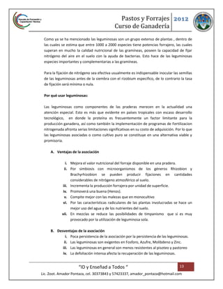 Pastos y Forrajes 2012
                                             Curso de Ganadería
 Como ya se ha mencionado las leguminosas son un grupo extenso de plantas , dentro de
 las cuales se estima que entre 1000 a 2000 especies tiene potencias forrajero, las cuales
 superan en mucho la calidad nutricional de las gramíneas, poseen la capacidad de fijar
 nitrógeno del aire en el suelo con la ayuda de bacterias. Esto hace de las leguminosas
 especies importantes y complementarias a las gramíneas.

 Para la fijación de nitrógeno sea efectiva usualmente es indispensable inocular las semillas
 de las leguminosas antes de la siembra con el rizobium especifico, de lo contrario la tasa
 de fijación será mínima o nula.

 Por qué usar leguminosas:

 Las leguminosas como componentes de las praderas merecen en la actualidad una
 atención especial. Esto es más que evidente en países tropicales con escaso desarrollo
 tecnológico, en donde la proteína es frecuentemente un factor limitante para la
 producción ganadera, así como también la implementación de programas de Fertilizacion
 nitrogenada afronta serias limitaciones significativas en su costo de adquisición. Por lo que
 las leguminosas asociadas o como cultivo puro se constituye en una alternativa viable y
 promisoria.

     A. Ventajas de la asociación

               i. Mejora el valor nutricional del forraje disponible en una pradera.
              ii. Por simbiosis con microorganismos de los géneros Rhizobion y
                  Brachyrhizobion se pueden producir fijaciones en cantidades
                  considerables de nitrógeno atmosférico al suelo.
            iii. Incrementa la producción forrajera por unidad de superficie.
             iv. Promoverá una buena (Henos).
              v. Compite mejor con las malezas que en monocultivo
             vi. Por las características radiculares de las plantas involucradas se hace un
                  mejor uso del agua y de los nutrientes del suelo.
            vii. En mezclas se reduce las posibilidades de timpanismo que si es muy
                  provocado por la utilización de leguminosa sola.

     B. Desventajas de la asociación
             i. Poca persistencia de la asociación por la persistencia de las leguminosas.
            ii. Las leguminosas son exigentes en Fosforo, Azufre, Molibdeno y Zinc.
           iii. Las leguminosas en general son menos resistentes al pisoteo y pastoreo
           iv. La defoliación intensa afecta la recuperación de las leguminosas.


                      “ID y Enseñad a Todos “                                         13
Lic. Zoot. Amador Pontaza, cel. 30373843 y 57423337, amador_pontaza@hotmail.com
 