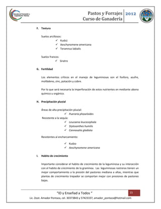 Pastos y Forrajes 2012
                                            Curso de Ganadería
     F. Textura

          Suelos arcillosos:
                        Kudzú
                        Aeschynomene americana
                        Teramnus labialis

          Suelos francos:
                       Siratro

     G. Fertilidad

          Los elementos críticos en el manejo de leguminosas son el fosforo, azufre,
          molibdeno, zinc, potación y cobre.

          Por lo que será necesaria la imperforación de estos nutrientes en mediante abono
          químico u orgánico.

     H. Precipitación pluvial

          Áreas de alta precipitación pluvial:
                               Pueraria phaseloides
          Resistente a la sequía:
                               Leucaena leucocephala
                               Stylosanthes humilis
                               Cannavalia gladiata

          Resistentes al encharcamiento:

                             Kudzo
                             Aeschynomene americana

     I.   Habito de crecimiento

          Importante considerar el habito de crecimiento de la leguminosa y su interacción
          con el habito de crecimiento de la gramínea. Las leguminosas rastreras tienen un
          mejor comportamiento a la presión del pastoreo mediana a altas, mientras que
          plantas de crecimiento trepador se comportan mejor con presiones de pastoreo
          bajas.



                      “ID y Enseñad a Todos “                                     15
Lic. Zoot. Amador Pontaza, cel. 30373843 y 57423337, amador_pontaza@hotmail.com
 