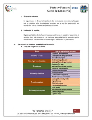 Pastos y Forrajes 2012
                                                   Curso de Ganadería
            J.   Sistema de pastoreo

                 En leguminosas es de suma importancia dar periodos de descanso amplios para
                 que se recupere a las defoliaciones, situación por la cual las leguminosas son
                 favorecidas con los sistemas de pastoreo rotacional.

            K. Producción de semillas

                 El potencial biótico de las leguminosas especialmente en relación a la cantidad de
                 semillas viales que produzcan y el grado de selectividad de los animales por las
                 inflorescencia, son factores trascendentes para determinar su persistencia.

III.    Caractersiticas deseables para elegir una leguminosa
            A. Adecuada adaptación al medio

                                 Áreas                         Especies leguminosas más apta
                                                          Leucaena leucocephala
                            Alcalinas y secas             Macroptilium atropurpureum
                                                          Neonatonia wightii
                                                          Centrosema pubescens
                       Áreas ligeramente acidas
                                                          Macroptilium atropurpureum
                                                          Stylosanthes spp.
                              Áreas secas                 Macroptilium atropurpureum
                                                          Leucaena leucocephala
                                                          Pueraria phaseoloides
                                                          Desmodium spp.
                          Áreas muy húmedas
                                                          Centrosema ovalifolium
                                                          Aeschynomene americana
                                                          Macroptilium lathyroides
                                                          Vigna luteola
                           Áreas inundables
                                                          Clitoria ternatea
                                                          Phaseolus adenanthus
                                                          Vicia Sativa
                                                          Macroptilium atropurpureum
                        Áreas de suelos pobres
                                                          Lathyrus nigrivalis
                                                          Cajanus cajan




                              “ID y Enseñad a Todos “                                      16
       Lic. Zoot. Amador Pontaza, cel. 30373843 y 57423337, amador_pontaza@hotmail.com
 
