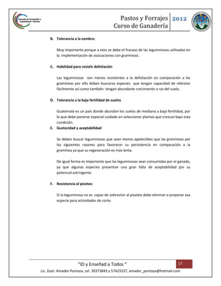 Pastos y Forrajes 2012
                                              Curso de Ganadería
     B. Tolerancia a la sombra:

         Muy importante porque a esto se debe el fracaso de las leguminosas utilizadas en
         la implementación de asociaciones con gramíneas.

     C. Habilidad para resistir defoliación

         Las leguminosas son menos resistentes a la defoliación en comparación a las
         gramíneas por ello deben buscarse especies que tengan capacidad de rebrotar
         fácilmente así como también tengan abundante crecimiento a raz del suelo.

     D. Tolerancia a la baja fertilidad de suelos

        Guatemala es un país donde abundan los suelos de mediana a baja fertilidad, por
        lo que debe ponerse especial cuidado en seleccionar plantas que crezcan bajo esta
        condición.
     E. Gustocidad y aceptabilidad

         Se deben buscar leguminosas que sean menos apetecibles que las gramíneas por
         las siguientes razones para favorecer su persistencia en comparación a la
         gramínea ya que su regeneración es más lenta.

         De igual forma es importante que las leguminosas sean consumidas por el ganado,
         ya que algunas especies presentan una gran falta de aceptabilidad por su
         potencial astringente.

     F. Resistencia al pisoteo

         Si la leguminosa no es capaz de sobrevivir al pisoteo debe eliminar o propiciar esa
         especie para actividades de corte.




                      “ID y Enseñad a Todos “                                       17
Lic. Zoot. Amador Pontaza, cel. 30373843 y 57423337, amador_pontaza@hotmail.com
 