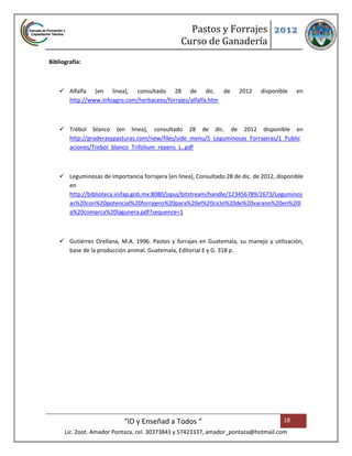 Pastos y Forrajes 2012
                                                 Curso de Ganadería
Bibliografía:



     Alfalfa (en linea), consultado 28 de dic. de                     2012     disponible   en
      http://www.infoagro.com/herbaceos/forrajes/alfalfa.htm



     Trébol blanco (en linea), consultado 28 de dic. de 2012 disponible en
      http://praderasypasturas.com/new/files/side_menu/5_Leguminosas_Forrajeras/1_Public
      aciones/Trebol_blanco_Trifolium_repens_L..pdf



     Leguminosas de importancia forrajera (en linea), Consultado 28 de dic. de 2012, disponible
      en
      http://biblioteca.inifap.gob.mx:8080/jspui/bitstream/handle/123456789/2673/Leguminos
      as%20con%20potencial%20forrajero%20para%20el%20ciclo%20de%20varano%20en%20l
      a%20comarca%20lagunera.pdf?sequence=1



     Gutiérrez Orellana, M.A. 1996. Pastos y forrajes en Guatemala, su manejo y utilización,
      base de la producción animal. Guatemala, Editorial E y G. 318 p.




                            “ID y Enseñad a Todos “                                     18
      Lic. Zoot. Amador Pontaza, cel. 30373843 y 57423337, amador_pontaza@hotmail.com
 