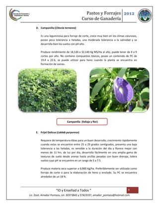 Pastos y Forrajes 2012
                                            Curso de Ganadería
     D. Campanilla (Clitoria ternarea)

         Es una leguminosa para forraje de corte, crece muy bien en los climas calurosos,
         posee poca tolerancia a heladas, una moderada tolerancia a la salinidad y se
         desarrolla bien los suelos con pH alto.

         Produce rendimiento de 18,530 a 32,140 Kg MS/Ha al año, puede tener de 4 a 9
         cortes por año. No contiene compuestos tóxicos, posee un contenido de PC de
         19.4 a 22.6, se puede utilizar para heno cuando la planta se encuentra en
         formación de vainas.




                              Campanilla (follaje y flor)


     E. Frijol Dolicus (Lablab purpureus)

         Requiere de temperatura tibias para un buen desarrollo, crecimiento rápidamente
         cuando estas se encuentre entre 25 a 29 grados centígrados, presenta una baja
         tolerancia a las heladas, es sensible a la duración del dia y florece mejor con
         menos de 11 hrs. de luz por dia, desarrolla fácilmente en una amplia gama de
         texturas de suelo desde arenas hasta arcillas pesadas con buen drenaje, tolera
         suelos cuyo pH se encuentre en un rango de 5 a 7.5.

         Produce materia seca superior a 6,000 Kg/ha. Preferiblemente ser utilizada como
         forraje de corte o para la elaboración de heno y ensilado. Su PC se encuentra
         alrededor de un 18 %.



                     “ID y Enseñad a Todos “                                     6
Lic. Zoot. Amador Pontaza, cel. 30373843 y 57423337, amador_pontaza@hotmail.com
 