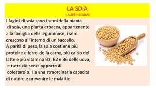 LA SOIA
IL SUPERLEGUME
I fagioli di soia sono i semi della pianta
di soia, una pianta erbacea, appartenente
alla famiglia delle leguminose, i semi
crescono all’interno di un baccello.
A parità di peso, la soia contiene più
proteine e ferro della carne, più calcio del
latte e più vitamina B1, B2 e B6 delle uova;
e tutto ciò senza apporto di
colesterolo. Ha una straordinaria capacità
di nutrire e prevenire le malattie.
 