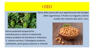 I CECI
Seme della pianta del cece appartenente alla famiglia
delle Leguminose. Il frutto è un legume a forma
ovoide che contiene due semi, i ceci.
Hanno proprietà terapeutiche:
contribuiscono a ridurre il colesterolo,
evitano problemi di stitichezza e rinforzano
il sistema nervoso. Contengono proteine,
carboidrati, pochi grassi,vitamine e minerali.
 