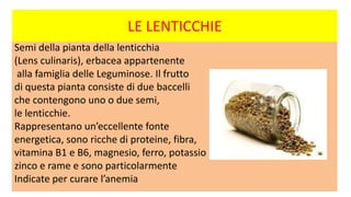 LE LENTICCHIE
Semi della pianta della lenticchia
(Lens culinaris), erbacea appartenente
alla famiglia delle Leguminose. Il frutto
di questa pianta consiste di due baccelli
che contengono uno o due semi,
le lenticchie.
Rappresentano un’eccellente fonte
energetica, sono ricche di proteine, fibra,
vitamina B1 e B6, magnesio, ferro, potassio
zinco e rame e sono particolarmente
Indicate per curare l’anemia
 