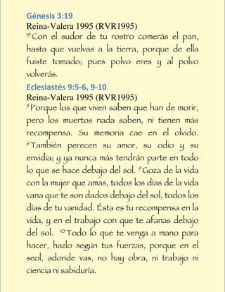 Génesis	
  3:19	
  
Reina-Valera 1995 (RVR1995)
19 Con   el sudor de tu rostro comerás el pan,
hasta que vuelvas a la tierra, porque de ella
fuiste tomado; pues polvo eres y al polvo
volverás.
Eclesiastés	
  9:5-­‐6,	
  9-­‐10	
  
Reina-Valera 1995 (RVR1995)
5 Porque    los que viven saben que han de morir,
pero los muertos nada saben, ni tienen más
recompensa. Su memoria cae en el olvido.
6 También     perecen su amor, su odio y su
envidia; y ya nunca más tendrán parte en todo
lo que se hace debajo del sol. 9 Goza de la vida
con la mujer que amas, todos los días de la vida
vana que te son dados debajo del sol, todos los
días de tu vanidad. Ésta es tu recompensa en la
vida, y en el trabajo con que te afanas debajo
del sol.    10 Todo   lo que te venga a mano para
hacer, hazlo según tus fuerzas, porque en el
seol, adonde vas, no hay obra, ni trabajo ni
ciencia ni sabiduría.
 