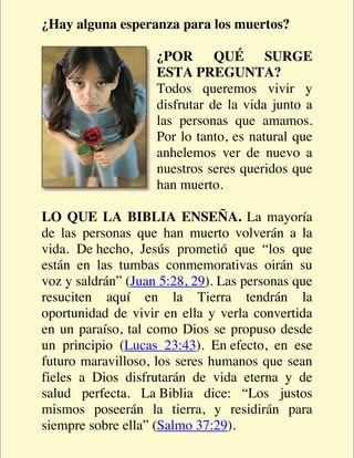 ¿Hay alguna esperanza para los muertos?

                    ¿POR QUÉ SURGE
                    ESTA PREGUNTA?
                    Todos queremos vivir y
                    disfrutar de la vida junto a
                    las personas que amamos.
                    Por lo tanto, es natural que
                    anhelemos ver de nuevo a
                    nuestros seres queridos que
                    han muerto.

LO QUE LA BIBLIA ENSEÑA. La mayoría
de las personas que han muerto volverán a la
vida. De hecho, Jesús prometió que “los que
están en las tumbas conmemorativas oirán su
voz y saldrán” (Juan 5:28, 29). Las personas que
resuciten aquí en la Tierra tendrán la
oportunidad de vivir en ella y verla convertida
en un paraíso, tal como Dios se propuso desde
un principio (Lucas 23:43). En efecto, en ese
futuro maravilloso, los seres humanos que sean
fieles a Dios disfrutarán de vida eterna y de
salud perfecta. La Biblia dice: “Los justos
mismos poseerán la tierra, y residirán para
siempre sobre ella” (Salmo 37:29).
 