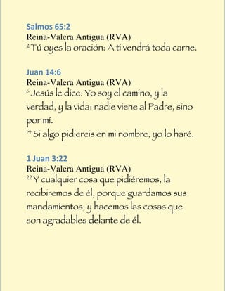  
Salmos	
  65:2	
  
Reina-Valera Antigua (RVA)
2
     Tú oyes la oración: A ti vendrá toda carne.
	
  
Juan	
  14:6	
  
Reina-Valera Antigua (RVA)
6
     Jesús le dice: Yo soy el camino, y la
verdad, y la vida: nadie viene al Padre, sino
por mí.
14
     Si algo pidiereis en mi nombre, yo lo haré.
	
  
1	
  Juan	
  3:22	
  
Reina-Valera Antigua (RVA)
22
     Y cualquier cosa que pidiéremos, la
recibiremos de él, porque guardamos sus
mandamientos, y hacemos las cosas que
son agradables delante de él.
 