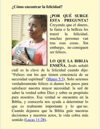 ¿Cómo encontrar la felicidad?

                       ¿POR QUÉ SURGE
                       ESTA PREGUNTA?
                       Creyendo que el dinero,
                       la fama o la belleza les
                       traerá    la  felicidad,
                       muchas personas van
                       tras esas cosas. Sin
                       embargo, no consiguen
                       ser felices.

                        LO QUE LA BIBLIA
                        ENSEÑA. Jesús señaló
cuál es la clave de la felicidad cuando dijo:
“Felices son los que tienen conciencia de su
necesidad espiritual” (Mateo 5:3). Solo seremos
verdaderamente felices si damos los pasos para
satisfacer nuestra mayor necesidad: la sed de
saber la verdad sobre Dios y sobre su propósito
para nosotros. Esa verdad se encuentra en la
Biblia, y conocerla nos ayuda a determinar lo
que es realmente importante y lo que no.
Cuando dejamos que la Biblia guíe nuestras
decisiones y nuestros actos, la vida cobra más
sentido (Lucas 11:28).
 