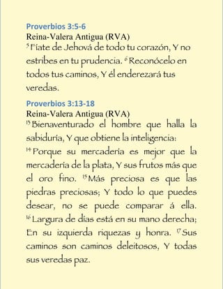  
Proverbios	
  3:5-­‐6	
  
Reina-Valera Antigua (RVA)
5
     Fíate de Jehová de todo tu corazón, Y no
estribes en tu prudencia. 6 Reconócelo en
todos tus caminos, Y él enderezará tus
veredas.
Proverbios	
  3:13-­‐18	
  
Reina-Valera Antigua (RVA)
13
   Bienaventurado el hombre que halla la
sabiduría, Y que obtiene la inteligencia:
14
     Porque su mercadería es mejor que la
mercadería de la plata, Y sus frutos más que
el oro fino.     15
                      Más preciosa es que las
piedras preciosas; Y todo lo que puedes
desear, no se puede comparar á ella.
16
     Largura de días está en su mano derecha;
En su izquierda riquezas y honra.           17
                                                 Sus
caminos son caminos deleitosos, Y todas
sus veredas paz.
 