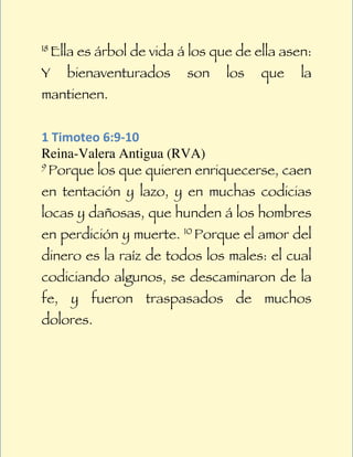 18
     Ella es árbol de vida á los que de ella asen:
Y      bienaventurados      son    los   que    la
mantienen.


1	
  Timoteo	
  6:9-­‐10	
  
Reina-Valera Antigua (RVA)
9
  Porque los que quieren enriquecerse, caen
en tentación y lazo, y en muchas codicias
locas y dañosas, que hunden á los hombres
en perdición y muerte. 10 Porque el amor del
dinero es la raíz de todos los males: el cual
codiciando algunos, se descaminaron de la
fe, y fueron traspasados de muchos
dolores.
 
