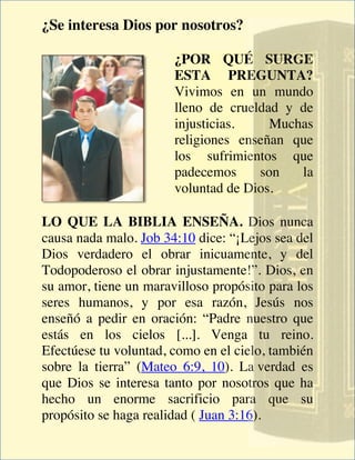 ¿Se interesa Dios por nosotros?

                       ¿POR QUÉ SURGE
                       ESTA PREGUNTA?
                       Vivimos en un mundo
                       lleno de crueldad y de
                       injusticias.    Muchas
                       religiones enseñan que
                       los sufrimientos que
                       padecemos     son   la
                       voluntad de Dios.

LO QUE LA BIBLIA ENSEÑA. Dios nunca
causa nada malo. Job 34:10 dice: “¡Lejos sea del
Dios verdadero el obrar inicuamente, y del
Todopoderoso el obrar injustamente!”. Dios, en
su amor, tiene un maravilloso propósito para los
seres humanos, y por esa razón, Jesús nos
enseñó a pedir en oración: “Padre nuestro que
estás en los cielos [...]. Venga tu reino.
Efectúese tu voluntad, como en el cielo, también
sobre la tierra” (Mateo 6:9, 10). La verdad es
que Dios se interesa tanto por nosotros que ha
hecho un enorme sacrificio para que su
propósito se haga realidad ( Juan 3:16).
 