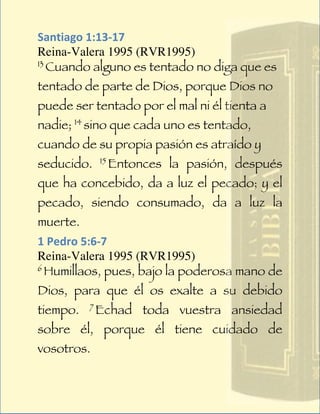 Santiago	
  1:13-­‐17	
  
Reina-Valera 1995 (RVR1995)
13
   Cuando alguno es tentado no diga que es
tentado de parte de Dios, porque Dios no
puede ser tentado por el mal ni él tienta a
nadie; 14 sino que cada uno es tentado,
cuando de su propia pasión es atraído y
seducido.     15
                   Entonces la pasión, después
que ha concebido, da a luz el pecado; y el
pecado, siendo consumado, da a luz la
muerte.
1	
  Pedro	
  5:6-­‐7	
  
Reina-Valera 1995 (RVR1995)
6
  Humillaos, pues, bajo la poderosa mano de
Dios, para que él os exalte a su debido
tiempo.   7
              Echad toda vuestra ansiedad
sobre él, porque él tiene cuidado de
vosotros.
 