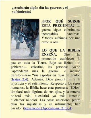 ¿Acabarán algún día las guerras y el
sufrimiento?

                     ¿POR QUÉ SURGE
                     ESTA PREGUNTA? La
                     guerra sigue cobrándose
                     incontables     víctimas.
                     Y todos sufrimos por una
                     razón u otra.

                      LO QUE LA BIBLIA
                      ENSEÑA.        Dios      ha
                      prometido establecer la
paz en toda la Tierra. Bajo su Reino —o
gobierno— celestial, las personas ya no
“aprenderán más la guerra”, e incluso
transformarán “sus espadas en rejas de arado”
(Isaías 2:4). Además, Dios pondrá fin a la
injusticia y el sufrimiento. Respecto a los seres
humanos, la Biblia hace esta promesa: “[Dios]
limpiará toda lágrima de sus ojos, y la muerte
no será más, ni existirá ya más lamento
ni clamor ni dolor. Las cosas anteriores [entre
ellas las injusticias y el sufrimiento] han
pasado” (Revelación [Apocalipsis] 21:3, 4).
 