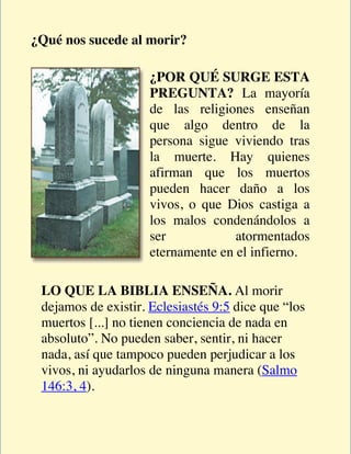 ¿Qué nos sucede al morir?

                     ¿POR QUÉ SURGE ESTA
                     PREGUNTA? La mayoría
                     de las religiones enseñan
                     que algo dentro de la
                     persona sigue viviendo tras
                     la muerte. Hay quienes
                     afirman que los muertos
                     pueden hacer daño a los
                     vivos, o que Dios castiga a
                     los malos condenándolos a
                     ser            atormentados
                     eternamente en el infierno.

 LO QUE LA BIBLIA ENSEÑA. Al morir
 dejamos de existir. Eclesiastés 9:5 dice que “los
 muertos [...] no tienen conciencia de nada en
 absoluto”. No pueden saber, sentir, ni hacer
 nada, así que tampoco pueden perjudicar a los
 vivos, ni ayudarlos de ninguna manera (Salmo
 146:3, 4).
 