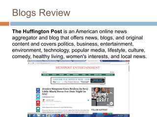 Blogs Review
The Huffington Post is an American online news
aggregator and blog that offers news, blogs, and original
content and covers politics, business, entertainment,
environment, technology, popular media, lifestyle, culture,
comedy, healthy living, women's interests, and local news.
 