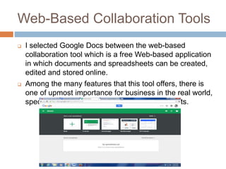 Web-Based Collaboration Tools
 I selected Google Docs between the web-based
collaboration tool which is a free Web-based application
in which documents and spreadsheets can be created,
edited and stored online.
 Among the many features that this tool offers, there is
one of upmost importance for business in the real world,
specially finance, which is Google Spreadsheets.
 