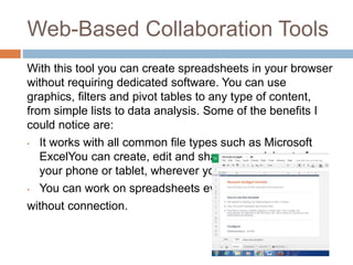 Web-Based Collaboration Tools
With this tool you can create spreadsheets in your browser
without requiring dedicated software. You can use
graphics, filters and pivot tables to any type of content,
from simple lists to data analysis. Some of the benefits I
could notice are:
• It works with all common file types such as Microsoft
ExcelYou can create, edit and share spreadsheets from
your phone or tablet, wherever you are.
• You can work on spreadsheets even
without connection.
 