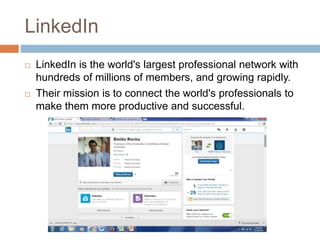 LinkedIn
 LinkedIn is the world's largest professional network with
hundreds of millions of members, and growing rapidly.
 Their mission is to connect the world's professionals to
make them more productive and successful.
 