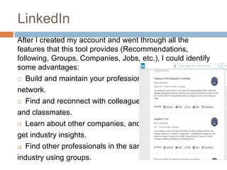 LinkedIn
After I created my account and went through all the
features that this tool provides (Recommendations,
following, Groups, Companies, Jobs, etc.), I could identify
some advantages:
 Build and maintain your professional
network.
 Find and reconnect with colleagues
and classmates.
 Learn about other companies, and
get industry insights.
 Find other professionals in the same
industry using groups.
 