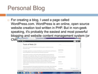 Personal Blog
 For creating a blog, I used a page called
WordPress.com. WordPress is an online, open source
website creation tool written in PHP. But in non-geek
speaking, it's probably the easiest and most powerful
blogging and website content management system (or
CMS) in existence today.
 