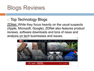 Blogs Reviews
 Top Technology Blogs
ZDNet: While they focus heavily on the usual suspects
(Apple, Microsoft, Google), ZDNet also features product
reviews, software downloads and tons of news and
analysis on tech businesses and issues.
 
