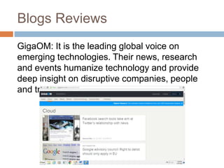 Blogs Reviews
GigaOM: It is the leading global voice on
emerging technologies. Their news, research
and events humanize technology and provide
deep insight on disruptive companies, people
and trends.
 