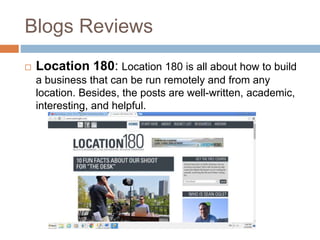 Blogs Reviews
 Location 180: Location 180 is all about how to build
a business that can be run remotely and from any
location. Besides, the posts are well-written, academic,
interesting, and helpful.
 