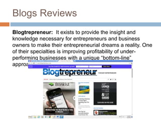 Blogs Reviews
Blogtrepreneur: It exists to provide the insight and
knowledge necessary for entrepreneurs and business
owners to make their entrepreneurial dreams a reality. One
of their specialties is improving profitability of under-
performing businesses with a unique “bottom-line”
approach.
 