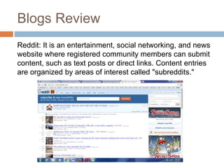 Blogs Review
Reddit: It is an entertainment, social networking, and news
website where registered community members can submit
content, such as text posts or direct links. Content entries
are organized by areas of interest called "subreddits."
 