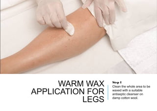 WARM WAX
APPLICATION FOR
LEGS
Step 1
Clean the whole area to be
waxed with a suitable
antiseptic cleanser on
damp cotton wool.
 