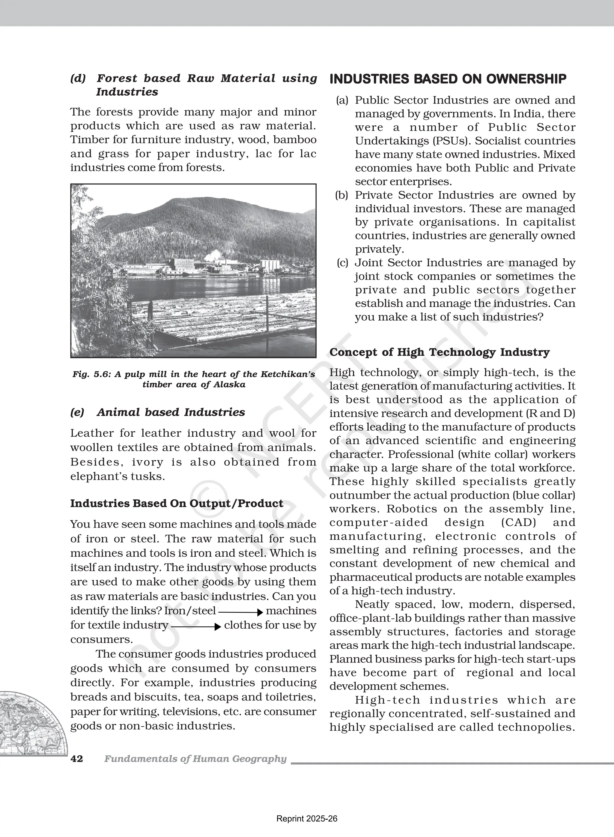 Fundamentals of Human Geography
42
(d) Forest based Raw Material using
Industries
The forests provide many major and minor
products which are used as raw material.
Timber for furniture industry, wood, bamboo
and grass for paper industry, lac for lac
industries come from forests.
INDUSTRIES B
INDUSTRIES B
INDUSTRIES B
INDUSTRIES B
INDUSTRIES BASED ON OWNERSHIP
ASED ON OWNERSHIP
ASED ON OWNERSHIP
ASED ON OWNERSHIP
ASED ON OWNERSHIP
(a) Public Sector Industries are owned and
managed by governments. In India, there
were a number of Public Sector
Undertakings (PSUs). Socialist countries
have many state owned industries. Mixed
economies have both Public and Private
sector enterprises.
(b) Private Sector Industries are owned by
individual investors. These are managed
by private organisations. In capitalist
countries, industries are generally owned
privately.
(c) Joint Sector Industries are managed by
joint stock companies or sometimes the
private and public sectors together
establish and manage the industries. Can
you make a list of such industries?
Concept of High Technology Industry
High technology, or simply high-tech, is the
latest generation of manufacturing activities. It
is best understood as the application of
intensive research and development (R and D)
efforts leading to the manufacture of products
of an advanced scientific and engineering
character. Professional (white collar) workers
make up a large share of the total workforce.
These highly skilled specialists greatly
outnumber the actual production (blue collar)
workers. Robotics on the assembly line,
computer-aided design (CAD) and
manufacturing, electronic controls of
smelting and refining processes, and the
constant development of new chemical and
pharmaceutical products are notable examples
of a high-tech industry.
Neatly spaced, low, modern, dispersed,
office-plant-lab buildings rather than massive
assembly structures, factories and storage
areas mark the high-tech industrial landscape.
Planned business parks for high-tech start-ups
have become part of regional and local
development schemes.
High-tech industries which are
regionally concentrated, self-sustained and
highly specialised are called technopolies.
(e) Animal based Industries
Leather for leather industry and wool for
woollen textiles are obtained from animals.
Besides, ivory is also obtained from
elephant’s tusks.
Industries Based On Output/Product
You have seen some machines and tools made
of iron or steel. The raw material for such
machines and tools is iron and steel. Which is
itself an industry. The industry whose products
are used to make other goods by using them
as raw materials are basic industries. Can you
identify the links? Iron/steel machines
for textile industry clothes for use by
consumers.
The consumer goods industries produced
goods which are consumed by consumers
directly. For example, industries producing
breads and biscuits, tea, soaps and toiletries,
paper for writing, televisions, etc. are consumer
goods or non-basic industries.
Fig. 5.6: A pulp mill in the heart of the Ketchikan’s
timber area of Alaska
Reprint 2025-26
 