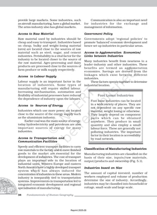 Fundamentals of Human Geography
38
provide large markets. Some industries, such
as aircraft manufacturing, have a global market.
The arms industry also has global markets.
Access to Raw Material
Raw material used by industries should be
cheap and easy to transport. Industries based
on cheap, bulky and weight-losing material
(ores) are located close to the sources of raw
material such as steel, sugar, and cement
industries. Perishability is a vital factor for the
industry to be located closer to the source of
the raw material. Agro-processing and dairy
products are processed close to the sources of
farm produce or milk supply respectively.
Access to Labour Supply
Labour supply is an important factor in the
location of industries. Some types of
manufacturing still require skilled labour.
Increasing mechanisation, automation and
flexibility of industrial processes have reduced
the dependence of industry upon the labours.
Access to Sources of Energy
Industries which use more power are located
close to the source of the energy supply such
as the aluminium industry.
Earlier coal was the main source of energy,
today hydroelectricity and petroleum are also
important sources of energy for many
industries.
Access to Transportation and
Communication Facilities
Speedy and efficient transport facilities to carry
raw materials to the factory and to move finished
goods to the market are essential for the
development of industries. The cost of transport
plays an important role in the location of
industrial units. Western Europe and eastern
North America have a highly developed transport
system which has always induced the
concentrationofindustriesintheseareas.Modern
industry is inseparably tied to transportation
systems. Improvements in transportation led to
integrated economic development and regional
specialisation of manufacturing.
Communication is also an important need
for industries for the exchange and
management of information.
Government Policy
Governments adopt ‘regional policies’ to
promote ‘balanced’ economic development and
hence set up industries in particular areas.
Access to Agglomeration Economies/
Links between Industries
Many industries benefit from nearness to a
leader-industry and other industries. These
benefits are termed as agglomeration
economies. Savings are derived from the
linkages which exist between different
industries.
These factors operate together to determine
industrial location.
Foot Loose Industries
Foot loose industries can be located
in a wide variety of places. They are
not dependent on any specific raw
material, weight losing or otherwise.
They largely depend on component
parts which can be obtained
anywhere. They produce in small
quantity and also employ a small
labour force. These are generally not
polluting industries. The important
factor in their location is accessibility
by road network.
Classification of Manufacturing Industries
Manufacturing industries are classified on the
basis of their size, inputs/raw materials,
output/products and ownership (Fig. 5.1).
Industries based on Size
The amount of capital invested, number of
workers employed and volume of production
determine the size of industry. Accordingly,
industries may be classified into household or
cottage, small-scale and large-scale.
Reprint 2025-26
 