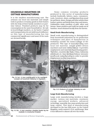 Fundamentals of Human Geography
40
HOUSEHOLD INDUSTRIES OR
HOUSEHOLD INDUSTRIES OR
HOUSEHOLD INDUSTRIES OR
HOUSEHOLD INDUSTRIES OR
HOUSEHOLD INDUSTRIES OR
CO
CO
CO
CO
COTT
TT
TT
TT
TTA
A
A
A
AGE MANUF
GE MANUF
GE MANUF
GE MANUF
GE MANUFA
A
A
A
ACTURING
CTURING
CTURING
CTURING
CTURING
It is the smallest manufacturing unit. The
artisans use local raw materials and simple
tools to produce everyday goods in their homes
with the help of their family members or part-
time labour. Finished products may be for
consumption in the same household or, for sale
in local (village) markets, or, for barter. Capital
and transportation do not wield much influence
as this type of manufacturing has low
commercial significance and most of the tools
are devised locally.
Some common everyday products
produced in this sector of manufacturing
include foodstuffs, fabrics, mats, containers,
tools, furniture, shoes, and figurines from wood
lotandforest,shoes,thongsandotherarticlesfrom
leather; pottery and bricks from clays and stones.
Goldsmiths make jewellery of gold, silver and
bronze. Some artefacts and crafts are made out of
bamboo, wood obtained locally from the forests.
Small Scale Manufacturing
Small scale manufacturing is distinguished
from household industries by its production
techniques and place of manufacture (a
workshop outside the home/cottage of the
producer). This type of manufacturing uses
local raw material, simple power-driven
machines and semi-skilled labour. It provides
employment and raises local purchasing power.
Therefore, countries like India, China, Indonesia
and Brazil, etc. have developed labour-intensive
small scale manufacturing in order to provide
employment to their population.
Fig. 5.2 (a) : A man making pots in his courtyard-
example of household industry in Nagaland
Fig. 5.2 (b) : A man weaving a bamboo basket by the
roadside in Arunachal Pradesh
Fig. 5.3: Products of cottage industry on sale
in Assam
Large Scale Manufacturing
Large scale manufacturing involves a large
market, various raw materials, enormous
energy, specialised workers, advanced
technology, assembly-line mass production and
large capital. This kind of manufacturing
developed in the last 200 years, in the United
Kingdom, north-eastern U.S.A. and Europe. Now
it has diffused to almost all over the world.
Reprint 2025-26
 