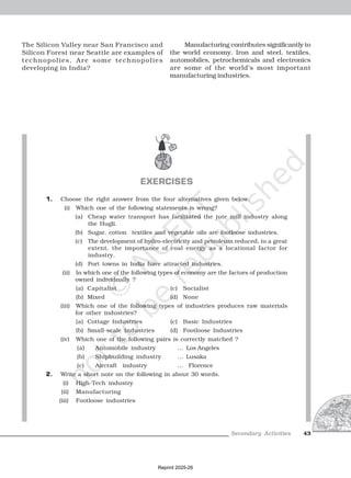 Secondary Activities
Secondary Activities
Secondary Activities
Secondary Activities
Secondary Activities 43
EXERCISES
1. Choose the right answer from the four alternatives given below.
(i) Which one of the following statements is wrong?
(a) Cheap water transport has facilitated the jute mill industry along
the Hugli.
(b) Sugar, cotton textiles and vegetable oils are footloose industries.
(c) The development of hydro-electricity and petroleum reduced, to a great
extent, the importance of coal energy as a locational factor for
industry.
(d) Port towns in India have attracted industries.
(ii) In which one of the following types of economy are the factors of production
owned individually ?
(a) Capitalist (c) Socialist
(b) Mixed (d) None
(iii) Which one of the following types of industries produces raw materials
for other industries?
(a) Cottage Industries (c) Basic Industries
(b) Small-scale Industries (d) Footloose Industries
(iv) Which one of the following pairs is correctly matched ?
(a) Automobile industry … Los Angeles
(b) Shipbuilding industry … Lusaka
(c) Aircraft industry … Florence
2. Write a short note on the following in about 30 words.
(i) High-Tech industry
(ii) Manufacturing
(iii) Footloose industries
The Silicon Valley near San Francisco and
Silicon Forest near Seattle are examples of
technopolies. Are some technopolies
developing in India?
Manufacturing contributes significantly to
the world economy. Iron and steel, textiles,
automobiles, petrochemicals and electronics
are some of the world’s most important
manufacturing industries.
Reprint 2025-26
 