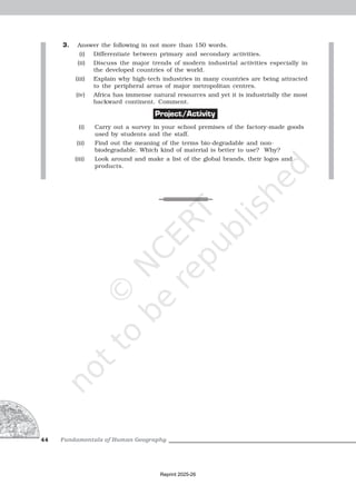 Fundamentals of Human Geography
44
3. Answer the following in not more than 150 words.
(i) Differentiate between primary and secondary activities.
(ii) Discuss the major trends of modern industrial activities especially in
the developed countries of the world.
(iii) Explain why high-tech industries in many countries are being attracted
to the peripheral areas of major metropolitan centres.
(iv) Africa has immense natural resources and yet it is industrially the most
backward continent. Comment.
Project/Activity
(i) Carry out a survey in your school premises of the factory-made goods
used by students and the staff.
(ii) Find out the meaning of the terms bio-degradable and non-
biodegradable. Which kind of material is better to use? Why?
(iii) Look around and make a list of the global brands, their logos and
products.
Reprint 2025-26
 