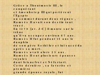 Grâce a Thoutmosis III , le conquérant et Amenhotep III qui portèrent l'Egypte au sommet durant deux règnes , Ramsès II avait son destin tout tracé. En 1279 (av. J-C) il monte sur le trône qu'il va occuper environ 67 ans. Ramsès II fut pendant 15 ans le dauphin de son père Sethi Ier et lui succéda après sa mort. Ramsès avait alors 25 ans. Ramsès II eut plusieurs épouses royales dont Isisnefret et Néfertari. Cette dernière , sa favorite et première grande épouse royale, fut représentée sur tous les monuments que le pharaon fit construire. Elle mourut agée seulement de 50 ans au cours de la vingt-sixième année du règne, après avoir donné au Pharaon 5 fils et 4 filles . Ramsès lui fit construire la plus belle tombe de reine connue à ce jour pour la splendeur de ses peintures murales. 