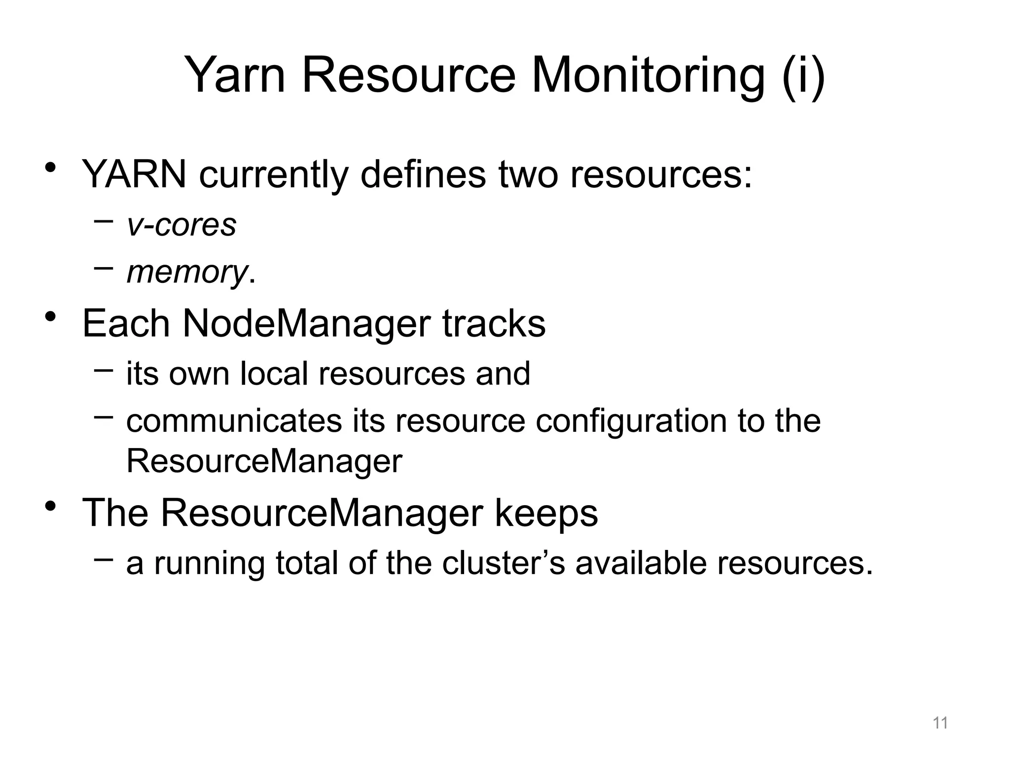 11
• YARN currently defines two resources:
– v-cores
– memory.
• Each NodeManager tracks
– its own local resources and
– communicates its resource configuration to the
ResourceManager
• The ResourceManager keeps
– a running total of the cluster’s available resources.
Yarn Resource Monitoring (i)
 
