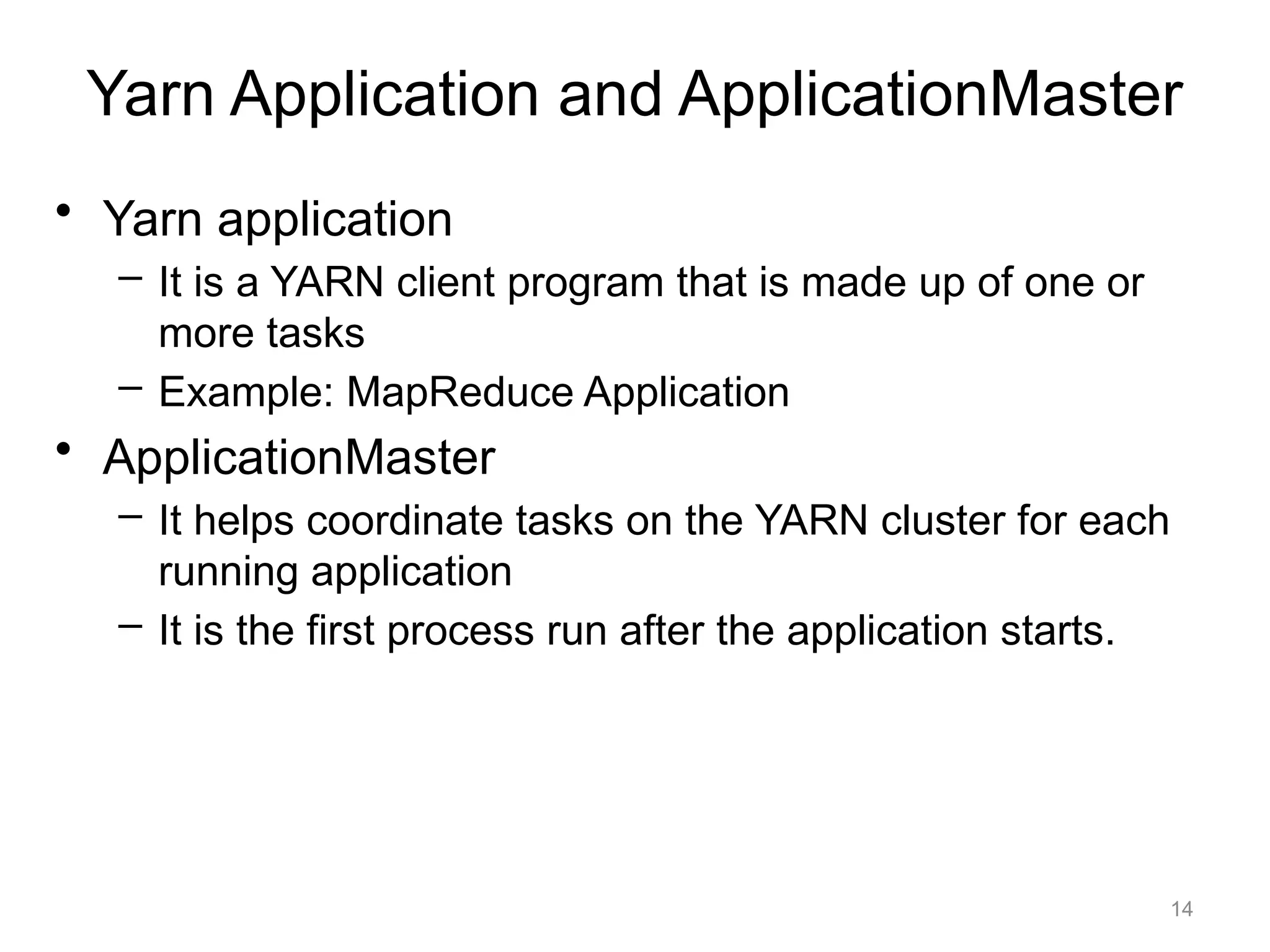 14
• Yarn application
– It is a YARN client program that is made up of one or
more tasks
– Example: MapReduce Application
• ApplicationMaster
– It helps coordinate tasks on the YARN cluster for each
running application
– It is the first process run after the application starts.
Yarn Application and ApplicationMaster
 