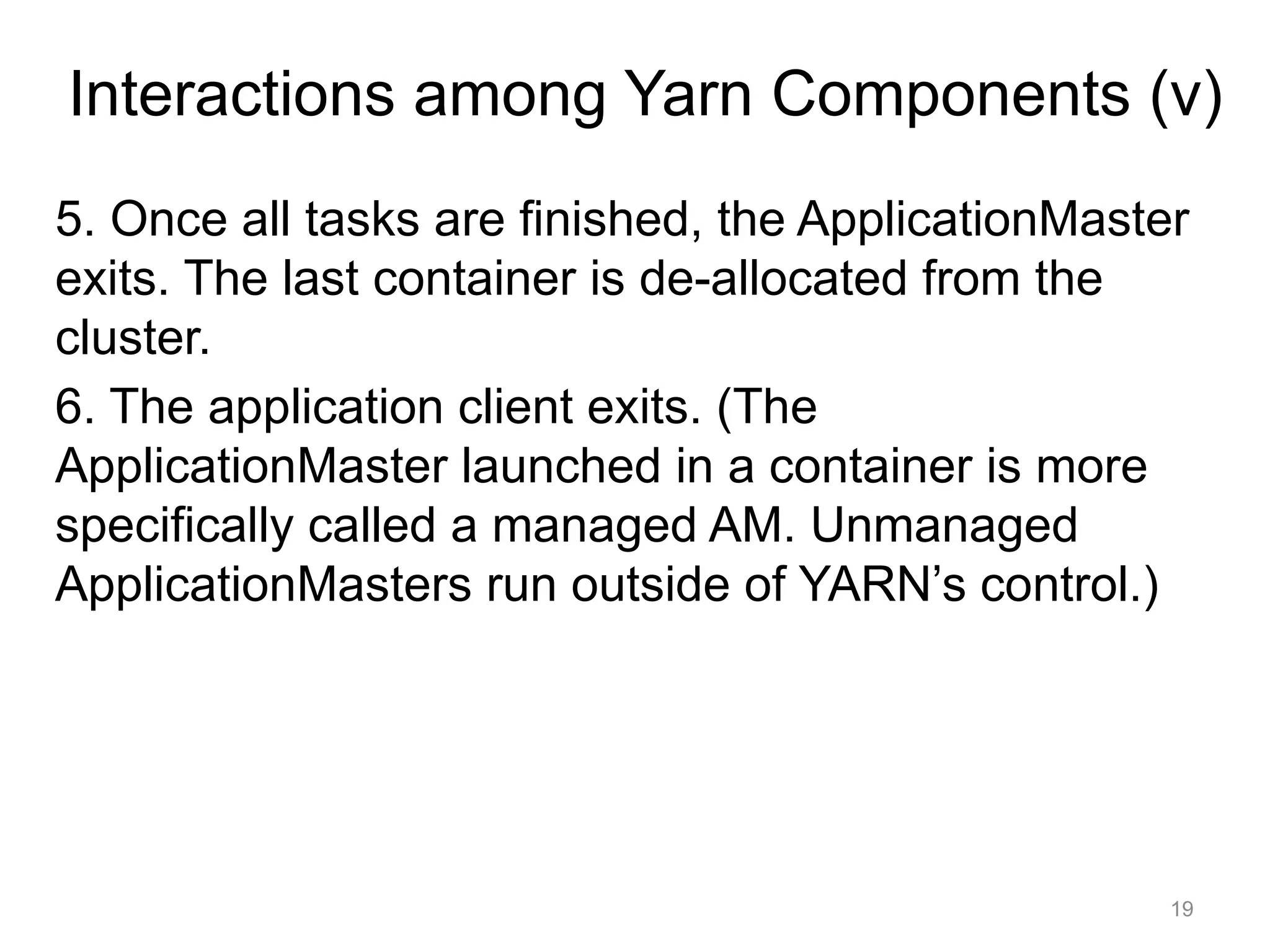 19
5. Once all tasks are finished, the ApplicationMaster
exits. The last container is de-allocated from the
cluster.
6. The application client exits. (The
ApplicationMaster launched in a container is more
specifically called a managed AM. Unmanaged
ApplicationMasters run outside of YARN’s control.)
Interactions among Yarn Components (v)
 