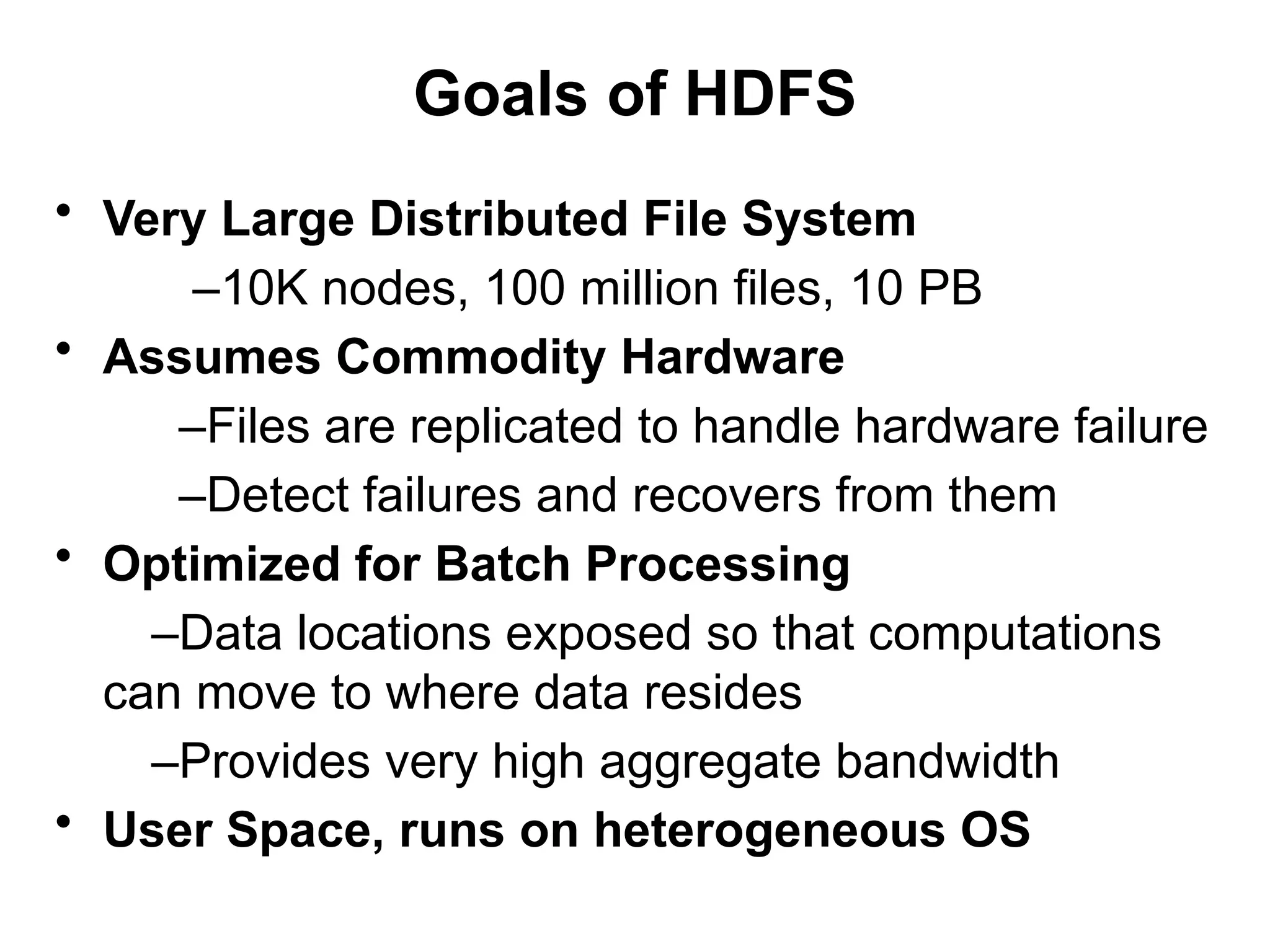 Goals of HDFS
• Very Large Distributed File System
–10K nodes, 100 million files, 10 PB
• Assumes Commodity Hardware
–Files are replicated to handle hardware failure
–Detect failures and recovers from them
• Optimized for Batch Processing
–Data locations exposed so that computations
can move to where data resides
–Provides very high aggregate bandwidth
• User Space, runs on heterogeneous OS
 