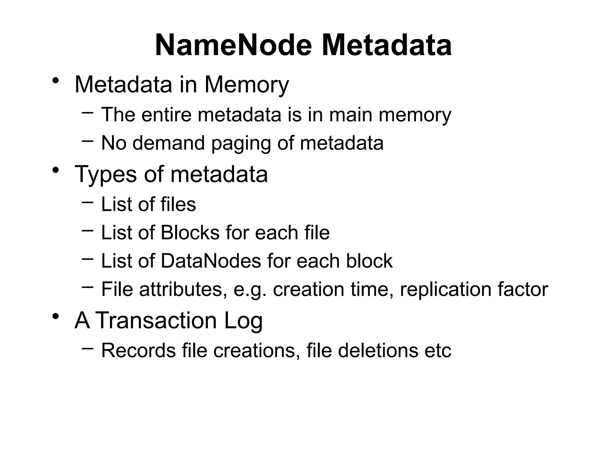 NameNode Metadata
• Metadata in Memory
– The entire metadata is in main memory
– No demand paging of metadata
• Types of metadata
– List of files
– List of Blocks for each file
– List of DataNodes for each block
– File attributes, e.g. creation time, replication factor
• A Transaction Log
– Records file creations, file deletions etc
 