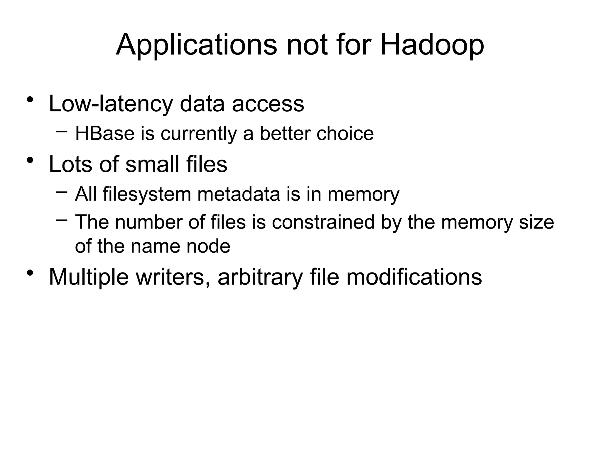 Applications not for Hadoop
• Low-latency data access
– HBase is currently a better choice
• Lots of small files
– All filesystem metadata is in memory
– The number of files is constrained by the memory size
of the name node
• Multiple writers, arbitrary file modifications
 